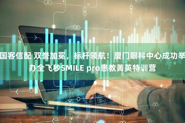 国客信配 双誉加冕，标杆领航！厦门眼科中心成功举办全飞秒SMILE pro患教菁英特训营