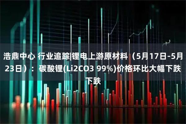 浩鼎中心 行业追踪|锂电上游原材料（5月17日-5月23日）：碳酸锂(Li2CO3 99%)价格环比大幅下跌
