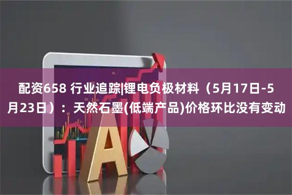 配资658 行业追踪|锂电负极材料（5月17日-5月23日）：天然石墨(低端产品)价格环比没有变动