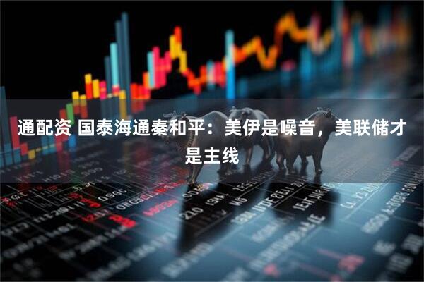 通配资 国泰海通秦和平：美伊是噪音，美联储才是主线