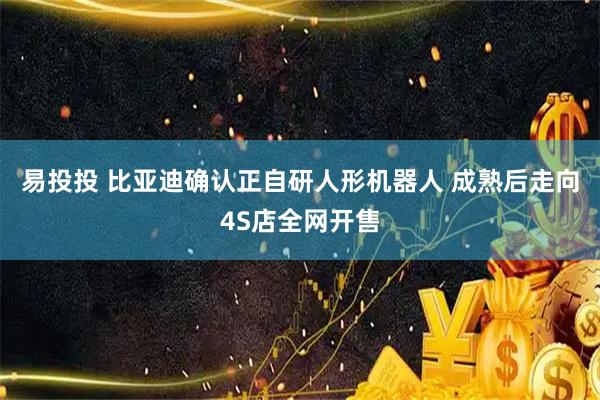 易投投 比亚迪确认正自研人形机器人 成熟后走向4S店全网开售